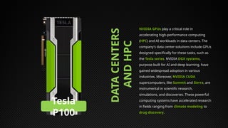 DATA
CENTERS
AND
HPC
NVIDIA GPUs play a critical role in
accelerating high-performance computing
(HPC) and AI workloads in data centers. The
company's data center solutions include GPUs
designed specifically for these tasks, such as
the Tesla series. NVIDIA DGX systems,
purpose-built for AI and deep learning, have
gained widespread adoption in various
industries. Moreover, NVIDIA CUDA
supercomputers, like Summit and Sierra, are
instrumental in scientific research,
simulations, and discoveries. These powerful
computing systems have accelerated research
in fields ranging from climate modeling to
drug discovery.
Tesla
P100
 