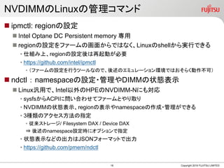 NVDIMMのLinuxの管理コマンド
 ipmctl: regionの設定
 Intel Optane DC Persistent memory 専用
 regionの設定をファームの画面からではなく、Linuxのshellから実行できる
• 仕組み上、regionの設定後は再起動が必要
• https://github.com/intel/ipmctl
• （ファームの設定を行うツールなので、後述のエミュレーション環境ではおそらく動作不可）
 ndctl ： namespaceの設定・管理やDIMMの状態表示
 Linux汎用で、Intel以外のHPEのNVDIMM-Nにも対応
• sysfsからACPIに問い合わせてファームとやり取り
• NVDIMMの状態表示、regionの表示やnamespaceの作成・管理ができる
• 3種類のアクセス方法の指定
• 従来ストレージ/ Filesystem DAX / Device DAX
⇒ 後述のnamespace設定時にオプションで指定
• 状態表示などの出力はJSONフォーマットで出力
• https://github.com/pmem/ndctl
Copyright 2019 FUJITSU LIMITED18
 