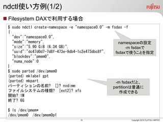 ndctl使い方例(1/2)
 Filesystem DAXで利用する場合
Copyright 2019 FUJITSU LIMITED
$ sudo ndctl create-namespace -e "namespace0.0" -m fsdax -f
{
"dev":"namespace0.0",
"mode":"memory",
"size":"5.90 GiB (6.34 GB)",
"uuid":"dc47d0d7-7d8f-473e-9db4-1c2e473dbc8f",
"blockdev":"pmem0",
"numa_node":0
}
$ sudo parted /dev/pmem0
(parted) mklabel gpt
(parted) mkpart
パーティションの名前? []? nvdimm
ファイルシステムの種類? [ext2]? xfs
開始? 1M
終了? 6G
$ ls /dev/pmem*
/dev/pmem0 /dev/pmem0p1
namespaceの設定
-m fsdaxで
fsdaxで使うことを指定
-m fsdaxだと、
partitionは普通に
作成できる
19
 