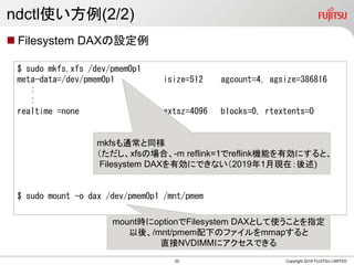ndctl使い方例(2/2)
 Filesystem DAXの設定例
Copyright 2019 FUJITSU LIMITED
$ sudo mkfs.xfs /dev/pmem0p1
meta-data=/dev/pmem0p1 isize=512 agcount=4, agsize=386816
:
:
realtime =none extsz=4096 blocks=0, rtextents=0
$ sudo mount -o dax /dev/pmem0p1 /mnt/pmem
mkfsも通常と同様
（ただし、xfsの場合、-m reflink=1でreflink機能を有効にすると、
Filesystem DAXを有効にできない（2019年1月現在：後述)
mount時にoptionでFilesystem DAXとして使うことを指定
以後、/mnt/pmem配下のファイルをmmapすると
直接NVDIMMにアクセスできる
20
 