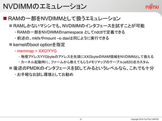 NVDIMMのエミュレーション
 RAMの一部をNVDIMMとして扱うエミュレーション
 RAMしかないマシンでも、NVDIMMのインタフェースを試すことが可能
• RAMの一部をNVDIMMのnamespace としてndctlで定義できる
• 前述の、mkfsやmount –o daxは同じように実行できる
 kernelのboot optionを指定
• memmap = XXG!YYG
• 物理アドレスYYGbyteのアドレスを先頭にXXGbyteのRAM領域をNVDIMMとして扱える
• カーネル起動時に、ファームから教えてもらうメモリマップのテーブル(e820)をカスタム
 後述のPMDKのインタフェースを試してみるというレベルなら、これでも十分
• お手軽なお試し環境としてお勧め
Copyright 2019 FUJITSU LIMITED21
 