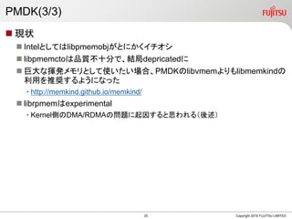 PMDK(3/3)
 現状
 Intelとしてはlibpmemobjがとにかくイチオシ
 libpmemctoは品質不十分で、結局depricatedに
 巨大な揮発メモリとして使いたい場合、PMDKのlibvmemよりもlibmemkindの
利用を推奨するようになった
• http://memkind.github.io/memkind/
 librpmemはexperimental
• Kernel側のDMA/RDMAの問題に起因すると思われる（後述）
Copyright 2019 FUJITSU LIMITED25
 