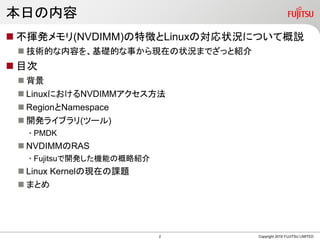 本日の内容
 不揮発メモリ(NVDIMM)の特徴とLinuxの対応状況について概説
 技術的な内容を、基礎的な事から現在の状況までざっと紹介
 目次
 背景
 LinuxにおけるNVDIMMアクセス方法
 RegionとNamespace
 開発ライブラリ(ツール)
• PMDK
 NVDIMMのRAS
• Fujitsuで開発した機能の概略紹介
 Linux Kernelの現在の課題
 まとめ
Copyright 2019 FUJITSU LIMITED2
 