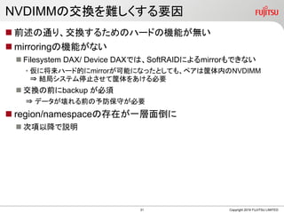 NVDIMMの交換を難しくする要因
 前述の通り、交換するためのハードの機能が無い
 mirroringの機能がない
 Filesystem DAX/ Device DAXでは、SoftRAIDによるmirrorもできない
• 仮に将来ハード的にmirrorが可能になったとしても、ペアは筐体内のNVDIMM
⇒ 結局システム停止させて筐体をあける必要
 交換の前にbackup が必須
⇒ データが壊れる前の予防保守が必要
 region/namespaceの存在が一層面倒に
 次項以降で説明
Copyright 2019 FUJITSU LIMITED31
 
