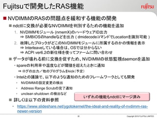 Fujitsuで開発したRAS機能
 NVDIMMのRASの問題点を緩和する機能の開発
 ndctlに交換が必要なNVDIMMを判別するための機能を追加
1. NVDIMMモジュール (nmemX)のハードウェアID出力
⇒ SMBIOSのhandleなどを出力 ( dmidecodeコマンドでLocationを識別可能 )
2. 故障したブロックがどこのNVDIMMモジュールに所属するのかの情報を表示
⇒ Interleaveしている場合は、OSでは分からない
⇒ ACPI ver6.2の新仕様を使ってファームに問い合わせ
 データが壊れる前に交換を促すため、NVDIMMの状態監視daemonを追加
• spareの利用率や温度などが閾値を超えたときに通知
⇒ ログの出力／他のプログラムをkick（予定）
• Intelとの議論で、以下のような通知のためのフレームワークとしても開発
• NVDIMMの設定変更の検出
• Address Range Scrubの完了通知
• unclean shutdown の検出など
 詳しくは以下の資料参照
• https://www.slideshare.net/ygotokernel/the-ideal-and-reality-of-nvdimm-ras-
newer-version
Copyright 2019 FUJITSU LIMITED
いずれの機能もndctlにマージ済み
35
 