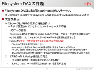 Filesystem DAXの課題
 Filesystem DAXはまだExperimentalのステータス
 Upstream kernelでもFilesystem DAXをmountするとExperimental と表示
 大きな要因
 ストレージとメモリの両方の特徴を持つ
⇒今まで想定されていなかったコーナーケースが存在
1. メタデータ更新
• FileSystem DAX ではCPU cache flushだけでユーザのデータは更新可能なはず
⇒しかし実際には、ファイルシステムのメタデータも更新も必要となる
⇒kerneがメタデータを更新できるタイミングが存在しない
• ファイルの更新時間が反映されない
• truncate()によるデータブロックの削除を認識・調整するタイミングがない
⇒ CPU cache flashだけでよいはずが、結局fsync()とか呼ばないといけないのでは？
• DMA/RDMAでNVDIMMに直接データ転送中の領域をtruncate()で削除してしまう可能性
2. XFSのreflink/dedup機能との両立
• 今は排他の関係 （無理に両立させる必要も無い）
• しかし、コミュニティでは両立させたいという意見が主流
Copyright 2019 FUJITSU LIMITED37
 