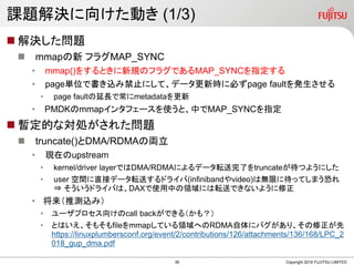 課題解決に向けた動き (1/3)
 解決した問題
 mmapの新 フラグMAP_SYNC
• mmap()をするときに新規のフラグであるMAP_SYNCを指定する
• page単位で書き込み禁止にして、データ更新時に必ずpage faultを発生させる
• page faultの延長で常にmetadataを更新
• PMDKのmmapインタフェースを使うと、中でMAP_SYNCを指定
 暫定的な対処がされた問題
 truncate()とDMA/RDMAの両立
• 現在のupstream
• kernel/driver layerではDMA/RDMAによるデータ転送完了をtruncateが待つようにした
• user 空間に直接データ転送するドライバ(infinibandやvideo)は無限に待ってしまう恐れ
⇒ そういうドライバは、DAXで使用中の領域には転送できないように修正
• 将来（推測込み）
• ユーザプロセス向けのcall backができる（かも？）
• とはいえ、そもそもfileをmmapしている領域へのRDMA自体にバグがあり、その修正が先
https://linuxplumbersconf.org/event/2/contributions/126/attachments/136/168/LPC_2
018_gup_dma.pdf
Copyright 2019 FUJITSU LIMITED38
 