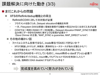 課題解決に向けた動き (3/3)
 まだこれからの問題
 XFSのReflink/dedup機能との両立
• ReflinkのCOWに対しての対処が必要
• フラグメントを防ぐため、Delayed allocationの機能を利用
• 一方、Filesystem DAXは即座に領域を確保する機能⇒両立させるにはまだ工夫が必要
• COWでは一時的にRAMにデータを配置し、Delayed AllocationやMAP_SYNCでの書き
込み時にデータをNVDIMMに移すような処理が必要か？
（Dave Chinner の主張、“MAP_SYNC is guarantee, MAP_DIRECT is hint”）
 その他の細かい話
• ファイルシステム全体ではなく、inode単位でDAXにできないか？
• XFSで実装しかけたが、未解決 （具体的なユースケースがあれば進むかも？）
• DAX可能かをユーザプロセスから簡単に見分けられる方法が欲しくなる
• ndctlでFS-DAXのモードにしているのに、mount時の-o daxオプション必要？
• DAX可能なデバイスなら、mount無しでもデフォルトでDAXを有効にしたら？
• じゃあ、強制的にDAX disableにするオプション作る？
• etc.
Copyright 2019 FUJITSU LIMITED
完成度を高めていく努力がされている
40
 