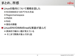 まとめ、所感
Copyright 2019 FUJITSU LIMITED
 Linuxの動向について概略を話した
 NVDIMMの３つのアクセス方法
 Region/namespace
 PMDK
 RAS
 現在の課題
 LinuxのNVDIMMのrealな実装が進んだ
 具体的で細かい題が見えている
⇒ そこまで開発が進んできた証
43
 