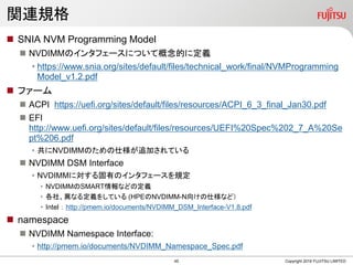 関連規格
 SNIA NVM Programming Model
 NVDIMMのインタフェースについて概念的に定義
• https://www.snia.org/sites/default/files/technical_work/final/NVMProgramming
Model_v1.2.pdf
 ファーム
 ACPI https://uefi.org/sites/default/files/resources/ACPI_6_3_final_Jan30.pdf
 EFI
http://www.uefi.org/sites/default/files/resources/UEFI%20Spec%202_7_A%20Se
pt%206.pdf
• 共にNVDIMMのための仕様が追加されている
 NVDIMM DSM Interface
• NVDIMMに対する固有のインタフェースを規定
• NVDIMMのSMART情報などの定義
• 各社、異なる定義をしている (HPEのNVDIMM-N向けの仕様など）
• Intel ： http://pmem.io/documents/NVDIMM_DSM_Interface-V1.8.pdf
 namespace
 NVDIMM Namespace Interface:
• http://pmem.io/documents/NVDIMM_Namespace_Spec.pdf
Copyright 2019 FUJITSU LIMITED45
 