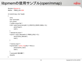 libpmemの使用サンプル(open/mmap)
#include <libpmem.h>
#define PMEM_LEN 4096
int main(int argc, char *argv[])
{
int fd;
char *pmemaddr;
int is_pmem;
/* create a pmem file */
if ((fd = open("/pmem-fs/myfile", O_CREAT|O_RDWR, 0666)) < 0) {
perror("open");
exit(1);
}
/* allocate the pmem */
if ((errno = posix_fallocate(fd, 0, PMEM_LEN)) != 0) {
perror("posix_fallocate");
exit(1);
}
/* memory map it */
if ((pmemaddr = pmem_map(fd)) == NULL) {
perror("pmem_map");
exit(1);
}
/* pmemaddrに読み書き */
close(fd);
}
Copyright 2019 FUJITSU LIMITED48
 