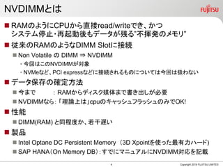 NVDIMMとは
 RAMのようにCPUから直接read/writeでき、かつ
システム停止・再起動後もデータが残る”不揮発のメモリ”
 従来のRAMのようなDIMM Slotに接続
 Non Volatile の DIMM ⇒ NVDIMM
• 今回はこのNVDIMMが対象
• NVMeなど、PCI expressなどに接続されるものについては今回は扱わない
 データ保存の確定方法
 今まで ： RAMからディスク媒体まで書き出しが必要
 NVDIMMなら： 「理論上は」cpuのキャッシュフラッシュのみでOK!
 性能
 DIMM(RAM) と同程度か、若干遅い
 製品
 Intel Optane DC Persistent Memory （3D Xpointを使った最有力ハード)
 SAP HANA（On Memory DB）：すでにマニュアルにNVDIMM対応を記載
Copyright 2019 FUJITSU LIMITED4
 