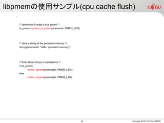 libpmemの使用サンプル(cpu cache flush)
:
/* determine if range is true pmem */
is_pmem = pmem_is_pmem(pmemaddr, PMEM_LEN);
/* store a string to the persistent memory */
strcpy(pmemaddr, "hello, persistent memory");
/* flush above strcpy to persistence */
if (is_pmem)
pmem_persist(pmemaddr, PMEM_LEN);
else
pmem_msync(pmemaddr, PMEM_LEN);
Copyright 2019 FUJITSU LIMITED49
 