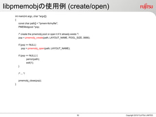 libpmemobjの使用例 (create/open)
int main(int argc, char *argv[])
{
const char path[] = "/pmem-fs/myfile";
PMEMobjpool *pop;
/* create the pmemobj pool or open it if it already exists */
pop = pmemobj_create(path, LAYOUT_NAME, POOL_SIZE, 0666);
if (pop == NULL)
pop = pmemobj_open(path, LAYOUT_NAME);
if (pop == NULL) {
perror(path);
exit(1);
}
/* ... */
pmemobj_close(pop);
}
Copyright 2019 FUJITSU LIMITED50
 