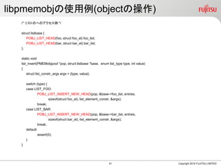 libpmemobjの使用例(objectの操作)
/* リストのへのアクセス例 */
struct listbase {
POBJ_LIST_HEAD(foo, struct foo_el) foo_list;
POBJ_LIST_HEAD(bar, struct bar_el) bar_list;
};
static void
list_insert(PMEMobjpool *pop, struct listbase *base, enum list_type type, int value)
{
struct list_constr_args args = {type, value};
switch (type) {
case LIST_FOO:
POBJ_LIST_INSERT_NEW_HEAD(pop, &base->foo_list, entries,
sizeof(struct foo_el), list_element_constr, &args);
break;
case LIST_BAR:
POBJ_LIST_INSERT_NEW_HEAD(pop, &base->bar_list, entries,
sizeof(struct bar_el), list_element_constr, &args);
break;
default:
assert(0);
}
}
Copyright 2019 FUJITSU LIMITED51
 