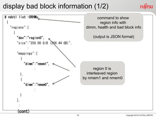 display bad block information (1/2)
# ndctl list -DRHMu
{
"regions":[
{
"dev":"region0",
"size":"250.00 GiB (268.44 GB)",
:
"mappings":[
{
"dimm":"nmem1",
:
},
{
"dimm":"nmem0",
:
}
],
:
(cont)
Copyright 2018 FUJITSU LIMITED
region 0 is
interleaved region
by nmem1 and nmem0
command to show
region info with
dimm, health and bad block info
(output is JSON format)
53
 