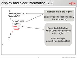 display bad block information (2/2)
:
],
"badblock_count":1,
"badblocks":[
{
"offset":65536,
"length":1,
"dimms":[
"nmem0"
]
}
],
:
:
#
Copyright 2018 FUJITSU LIMITED
Current ndctl displays
which DIMM has badblock
in this region
In this example,
nmem0 has broken block
badblock info in the region
(the previous ndctl showed only
this information)
54
 