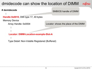 dmidecode can show the location of DIMM
# demidecode
:
Handle 0x0010, DMI type 17, 40 bytes
Memory Device
Array Handle: 0x0004
:
:
Locator: DIMM-Location-example-Slot-A
:
Type Detail: Non-Volatile Registered (Buffered)
Copyright 2018 FUJITSU LIMITED
SMBIOS handle of DIMM
Locator: shows the place of the DIMM
56
 