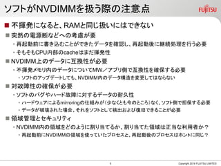 ソフトがNVDIMMを扱う際の注意点
 不揮発になると、RAMと同じ扱いにはできない
 突然の電源断などへの考慮が要
• 再起動前に書き込むことができたデータを確認し、再起動後に継続処理を行う必要
• そもそもCPU内部のcacheはまだ揮発性
 NVDIMM上のデータに互換性が必要
• 不揮発メモリ内のデータについてMW／アプリ側で互換性を確保する必要
• ソフトのアップデートしても、NVDIMM内のデータ構造を変更してはならない
 対故障性の確保が必要
• ソフトのバグやハード故障に対するデータの耐久性
• ハードウェアによるmirroringの仕組みが（少なくとも今のところ）なく、ソフト側で担保する必要
• データが破壊された場合、それをソフトとして検出および復旧できることが必要
 領域管理とセキュリティ
• NVDIMM内の領域をどのように割り当てるか、割り当てた領域は正当な利用者か？
• 再起動前にNVDIMMの領域を使っていたプロセスと、再起動後のプロセスはホントに同じ？
Copyright 2019 FUJITSU LIMITED5
 
