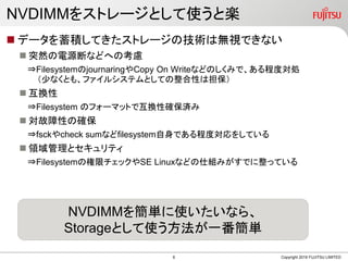 NVDIMMをストレージとして使うと楽
 データを蓄積してきたストレージの技術は無視できない
 突然の電源断などへの考慮
⇒FilesystemのjournaringやCopy On Writeなどのしくみで、ある程度対処
（少なくとも、ファイルシステムとしての整合性は担保）
 互換性
⇒Filesystem のフォーマットで互換性確保済み
 対故障性の確保
⇒fsckやcheck sumなどfilesystem自身である程度対応をしている
 領域管理とセキュリティ
⇒Filesystemの権限チェックやSE Linuxなどの仕組みがすでに整っている
Copyright 2019 FUJITSU LIMITED
NVDIMMを簡単に使いたいなら、
Storageとして使う方法が一番簡単
6
 