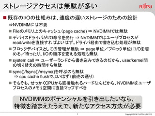 ストレージアクセスは無駄が多い
 既存のI/Oの仕組みは、速度の遅いストレージのための設計
⇒NVDIMMには不要
 Fileのメモリ上のキャッシュ（page cache) ⇒ NVDIMMでは無駄
 デバイスドライバがI/O命令を発行 ⇒ NVDIMMではユーザプロセスが
read/writeを直接すればよいはず。ドライバ経由で書き込む処理が無駄
 ブロックデバイスとしての管理が無駄 ⇒ page単位／ブロック単位にI/Oを溜
める／待ったり、I/Oの順序を変える処理も無駄
 system call ⇒ ユーザーランドから書き込みできるのだから、user/kernel間
の切り替えの時間すら無駄
 sync()/fsync()/msync()を呼ぶのも無駄
⇒ cpu cache flushでよいはず（前述の通り）
 そもそも、せっかくCPUから直接触れるハードなんだから、NVDIMMをユーザ
プロセスのメモリ空間に直接マップすべき
Copyright 2019 FUJITSU LIMITED
NVDIMMのポテンシャルを引き出したいなら、
特徴を踏まえたうえで、新たなアクセス方法が必要
7
 