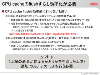 CPU cacheのflushすらも効率化が必要
 CPU cache flushも効率的に行わないと遅い
 x86の従来のCPUキャッシュのフラッシュには問題があった
• 実は同期型： clflush命令を実行すると、メモリに反映されるまで待つ ⇒ 遅い
• 内容をinvalidateしていた ： flushしたキャッシュの内容は無効化される
• 同じデータにすぐにアクセスしたい場合でも、フラッシュ後はメモリからリロードする必要
⇒ この遅延すらも問題
（NVDIMMの性能がRAMよりも劣る場合、RAMより影響が大きい）
 Intel CPUには現状の命令(clflush)に加え、新たに以下の二つが追加
• clflushopt : 非同期に複数のcache lineをflush可能
• clwb: さらにflushした内容をinvalidateせず、そのままcpu cacheに保持
• 非同期なので、いずれの命令もその後にメモリバリア(sfence）を行う必要がある
Copyright 2019 FUJITSU LIMITED
ソフトは
（上記の命令が使えるかどうかを判別した上で）
適切にCache のflushを行う必要
8
 