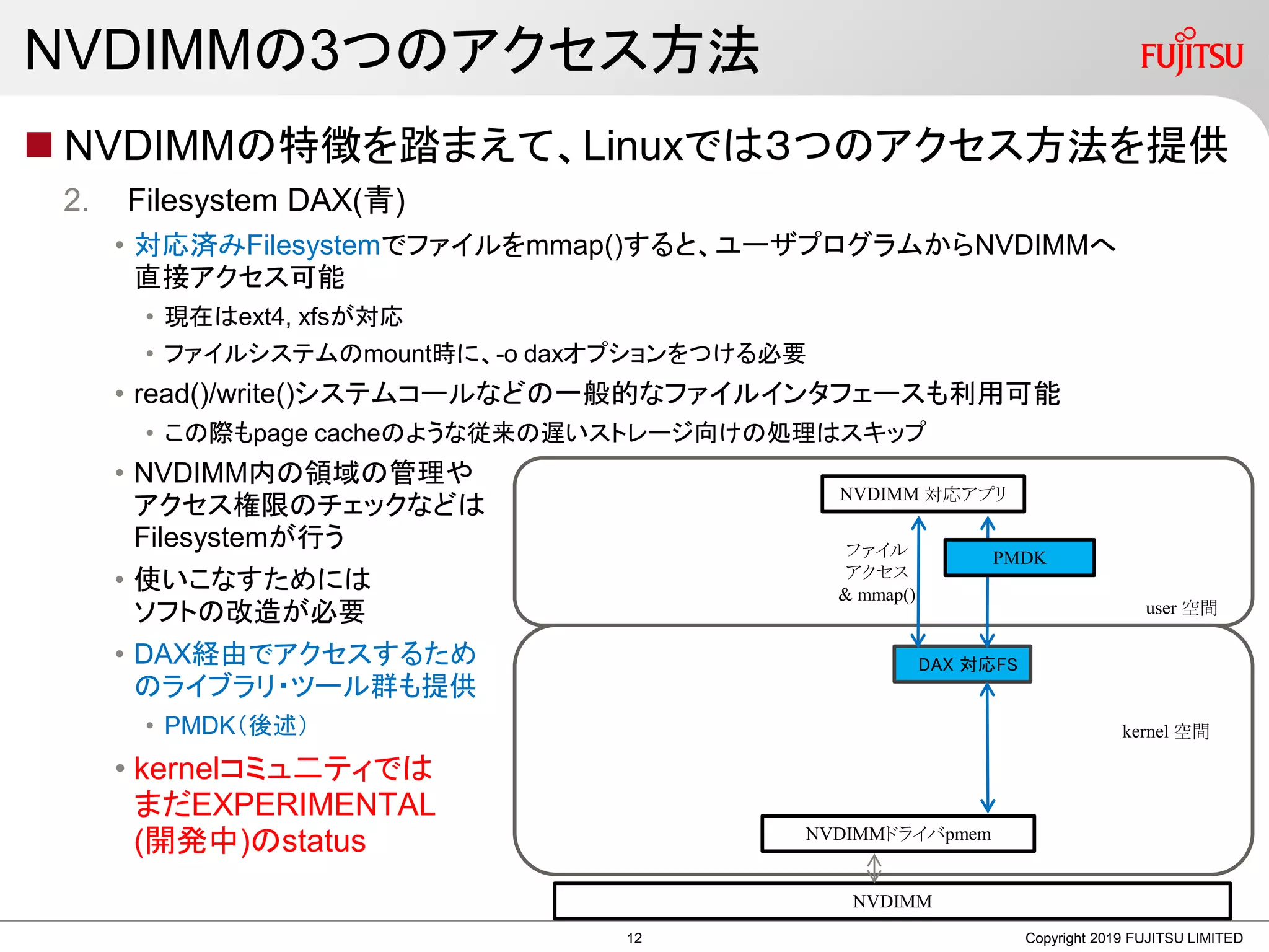 NVDIMMの3つのアクセス方法
 NVDIMMの特徴を踏まえて、Linuxでは３つのアクセス方法を提供
2. Filesystem DAX(青)
• 対応済みFilesystemでファイルをmmap()すると、ユーザプログラムからNVDIMMへ
直接アクセス可能
• 現在はext4, xfsが対応
• ファイルシステムのmount時に、-o daxオプションをつける必要
• read()/write()システムコールなどの一般的なファイルインタフェースも利用可能
• この際もpage cacheのような従来の遅いストレージ向けの処理はスキップ
• NVDIMM内の領域の管理や
アクセス権限のチェックなどは
Filesystemが行う
• 使いこなすためには
ソフトの改造が必要
• DAX経由でアクセスするため
のライブラリ・ツール群も提供
• PMDK（後述）
• kernelコミュ二ティでは
まだEXPERIMENTAL
(開発中)のstatus
Copyright 2019 FUJITSU LIMITED
DAX 対応FS
NVDIMM
user 空間
kernel 空間
NVDIMMドライバpmem
NVDIMM 対応アプリ
ファイル
アクセス
& mmap()
PMDK
12
 