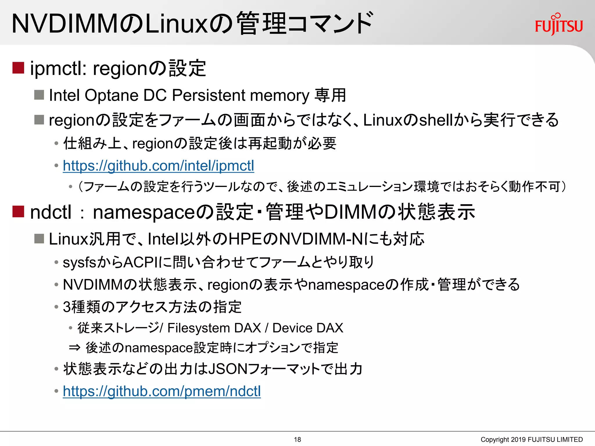 NVDIMMのLinuxの管理コマンド
 ipmctl: regionの設定
 Intel Optane DC Persistent memory 専用
 regionの設定をファームの画面からではなく、Linuxのshellから実行できる
• 仕組み上、regionの設定後は再起動が必要
• https://github.com/intel/ipmctl
• （ファームの設定を行うツールなので、後述のエミュレーション環境ではおそらく動作不可）
 ndctl ： namespaceの設定・管理やDIMMの状態表示
 Linux汎用で、Intel以外のHPEのNVDIMM-Nにも対応
• sysfsからACPIに問い合わせてファームとやり取り
• NVDIMMの状態表示、regionの表示やnamespaceの作成・管理ができる
• 3種類のアクセス方法の指定
• 従来ストレージ/ Filesystem DAX / Device DAX
⇒ 後述のnamespace設定時にオプションで指定
• 状態表示などの出力はJSONフォーマットで出力
• https://github.com/pmem/ndctl
Copyright 2019 FUJITSU LIMITED18
 