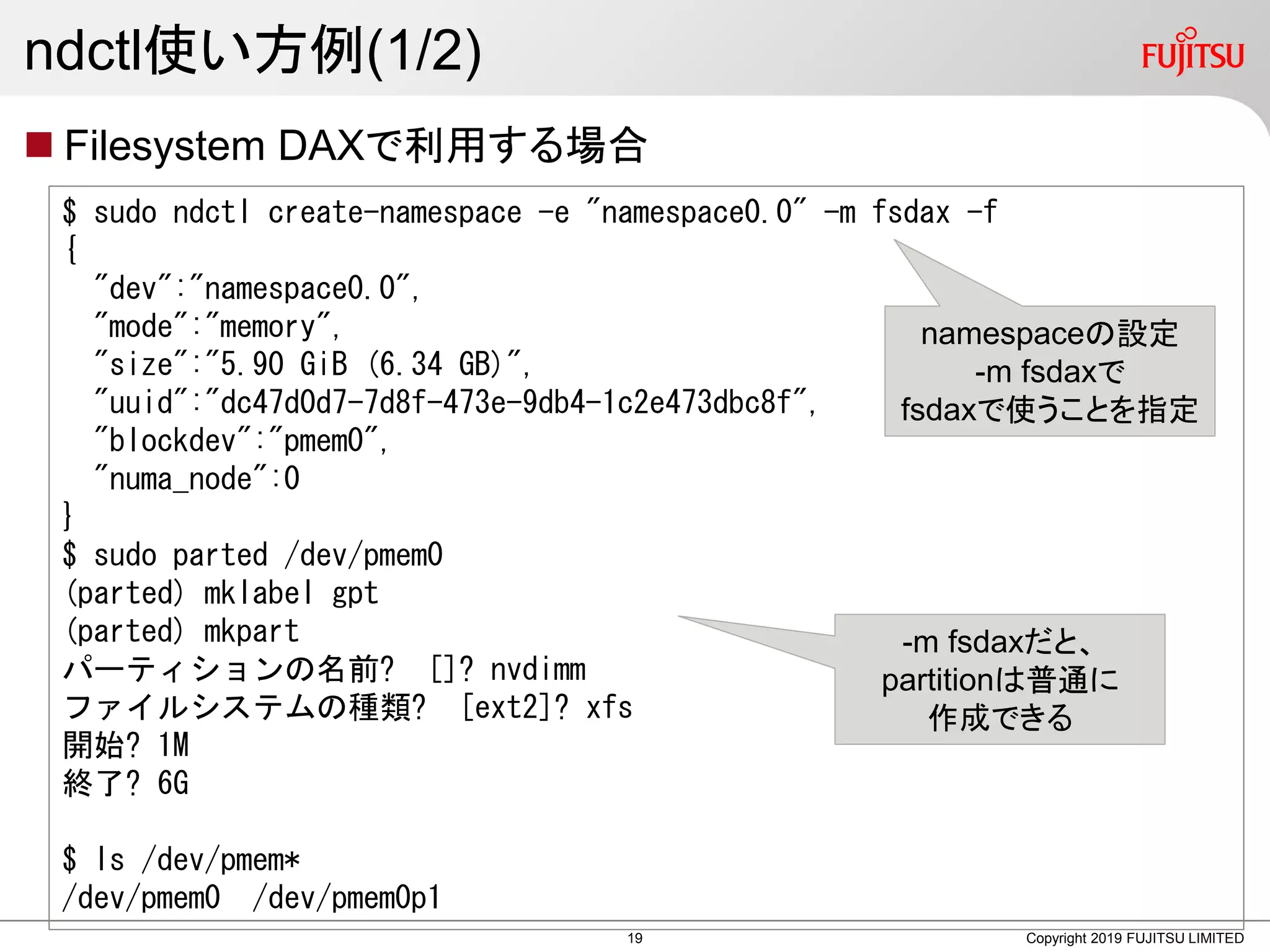 ndctl使い方例(1/2)
 Filesystem DAXで利用する場合
Copyright 2019 FUJITSU LIMITED
$ sudo ndctl create-namespace -e "namespace0.0" -m fsdax -f
{
"dev":"namespace0.0",
"mode":"memory",
"size":"5.90 GiB (6.34 GB)",
"uuid":"dc47d0d7-7d8f-473e-9db4-1c2e473dbc8f",
"blockdev":"pmem0",
"numa_node":0
}
$ sudo parted /dev/pmem0
(parted) mklabel gpt
(parted) mkpart
パーティションの名前? []? nvdimm
ファイルシステムの種類? [ext2]? xfs
開始? 1M
終了? 6G
$ ls /dev/pmem*
/dev/pmem0 /dev/pmem0p1
namespaceの設定
-m fsdaxで
fsdaxで使うことを指定
-m fsdaxだと、
partitionは普通に
作成できる
19
 