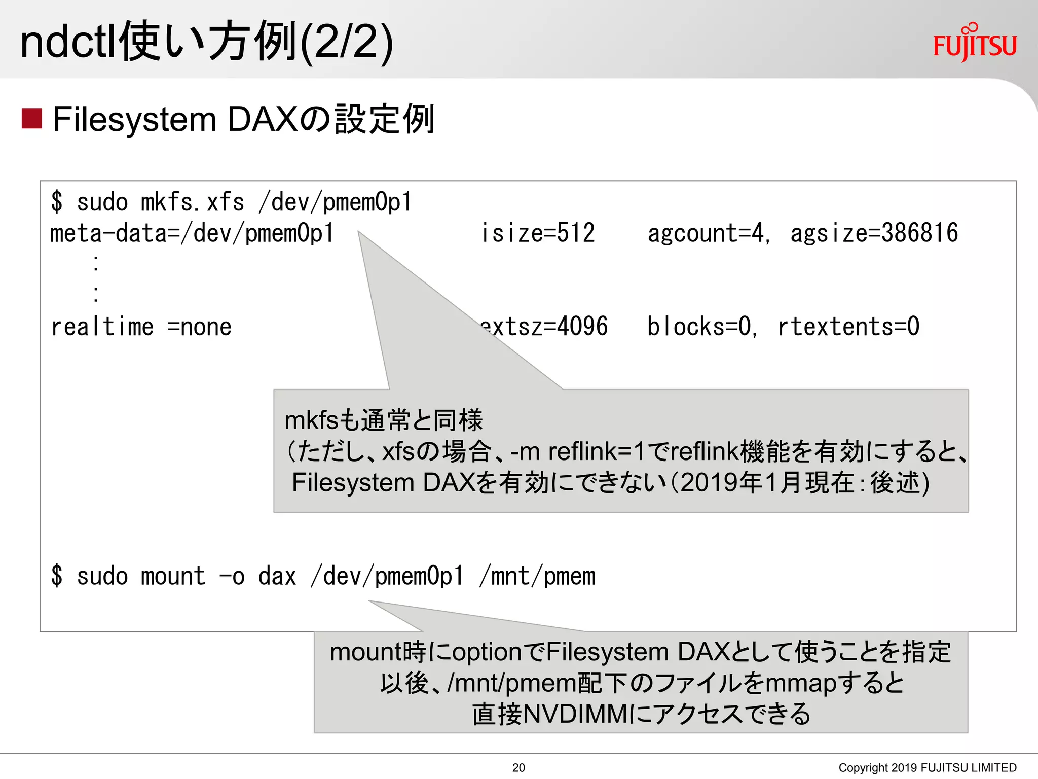 ndctl使い方例(2/2)
 Filesystem DAXの設定例
Copyright 2019 FUJITSU LIMITED
$ sudo mkfs.xfs /dev/pmem0p1
meta-data=/dev/pmem0p1 isize=512 agcount=4, agsize=386816
:
:
realtime =none extsz=4096 blocks=0, rtextents=0
$ sudo mount -o dax /dev/pmem0p1 /mnt/pmem
mkfsも通常と同様
（ただし、xfsの場合、-m reflink=1でreflink機能を有効にすると、
Filesystem DAXを有効にできない（2019年1月現在：後述)
mount時にoptionでFilesystem DAXとして使うことを指定
以後、/mnt/pmem配下のファイルをmmapすると
直接NVDIMMにアクセスできる
20
 