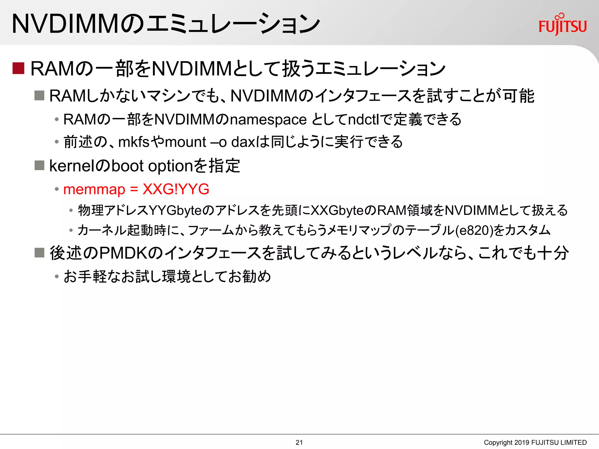 NVDIMMのエミュレーション
 RAMの一部をNVDIMMとして扱うエミュレーション
 RAMしかないマシンでも、NVDIMMのインタフェースを試すことが可能
• RAMの一部をNVDIMMのnamespace としてndctlで定義できる
• 前述の、mkfsやmount –o daxは同じように実行できる
 kernelのboot optionを指定
• memmap = XXG!YYG
• 物理アドレスYYGbyteのアドレスを先頭にXXGbyteのRAM領域をNVDIMMとして扱える
• カーネル起動時に、ファームから教えてもらうメモリマップのテーブル(e820)をカスタム
 後述のPMDKのインタフェースを試してみるというレベルなら、これでも十分
• お手軽なお試し環境としてお勧め
Copyright 2019 FUJITSU LIMITED21
 