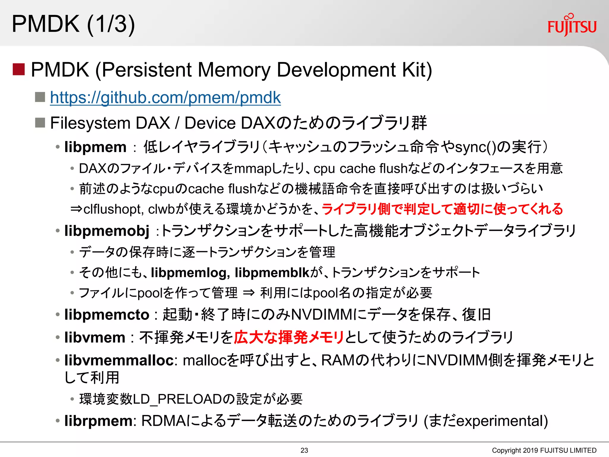 PMDK (1/3)
 PMDK (Persistent Memory Development Kit)
 https://github.com/pmem/pmdk
 Filesystem DAX / Device DAXのためのライブラリ群
• libpmem ： 低レイヤライブラリ（キャッシュのフラッシュ命令やsync()の実行）
• DAXのファイル・デバイスをmmapしたり、cpu cache flushなどのインタフェースを用意
• 前述のようなcpuのcache flushなどの機械語命令を直接呼び出すのは扱いづらい
⇒clflushopt, clwbが使える環境かどうかを、ライブラリ側で判定して適切に使ってくれる
• libpmemobj ：トランザクションをサポートした高機能オブジェクトデータライブラリ
• データの保存時に逐一トランザクションを管理
• その他にも、libpmemlog, libpmemblkが、トランザクションをサポート
• ファイルにpoolを作って管理 ⇒ 利用にはpool名の指定が必要
• libpmemcto : 起動・終了時にのみNVDIMMにデータを保存、復旧
• libvmem : 不揮発メモリを広大な揮発メモリとして使うためのライブラリ
• libvmemmalloc: mallocを呼び出すと、RAMの代わりにNVDIMM側を揮発メモリと
して利用
• 環境変数LD_PRELOADの設定が必要
• librpmem: RDMAによるデータ転送のためのライブラリ (まだexperimental)
Copyright 2019 FUJITSU LIMITED23
 