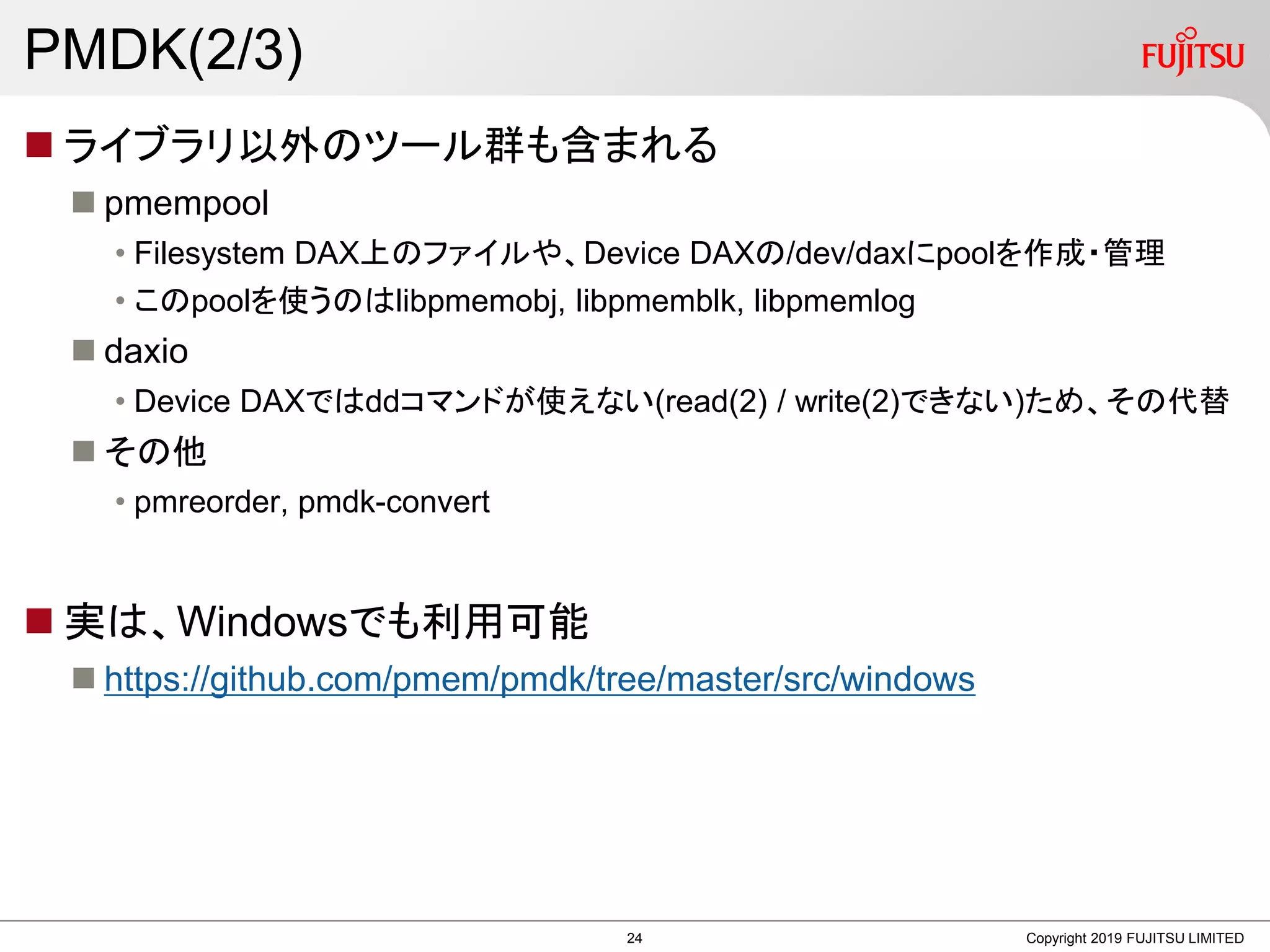 PMDK(2/3)
 ライブラリ以外のツール群も含まれる
 pmempool
• Filesystem DAX上のファイルや、Device DAXの/dev/daxにpoolを作成・管理
• このpoolを使うのはlibpmemobj, libpmemblk, libpmemlog
 daxio
• Device DAXではddコマンドが使えない(read(2) / write(2)できない)ため、その代替
 その他
• pmreorder, pmdk-convert
 実は、Windowsでも利用可能
 https://github.com/pmem/pmdk/tree/master/src/windows
Copyright 2019 FUJITSU LIMITED24
 