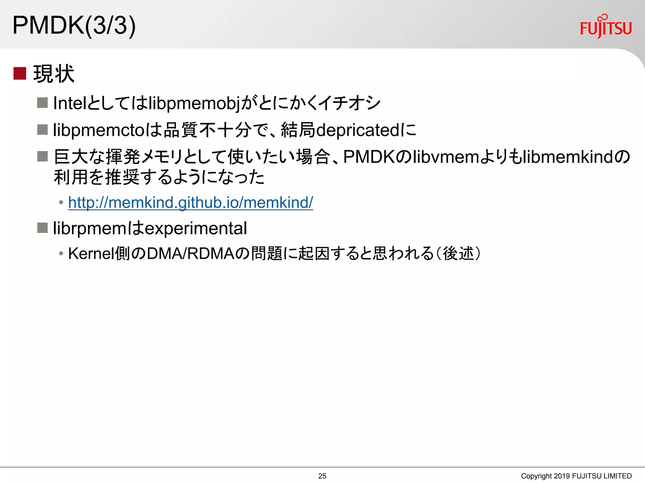 PMDK(3/3)
 現状
 Intelとしてはlibpmemobjがとにかくイチオシ
 libpmemctoは品質不十分で、結局depricatedに
 巨大な揮発メモリとして使いたい場合、PMDKのlibvmemよりもlibmemkindの
利用を推奨するようになった
• http://memkind.github.io/memkind/
 librpmemはexperimental
• Kernel側のDMA/RDMAの問題に起因すると思われる（後述）
Copyright 2019 FUJITSU LIMITED25
 