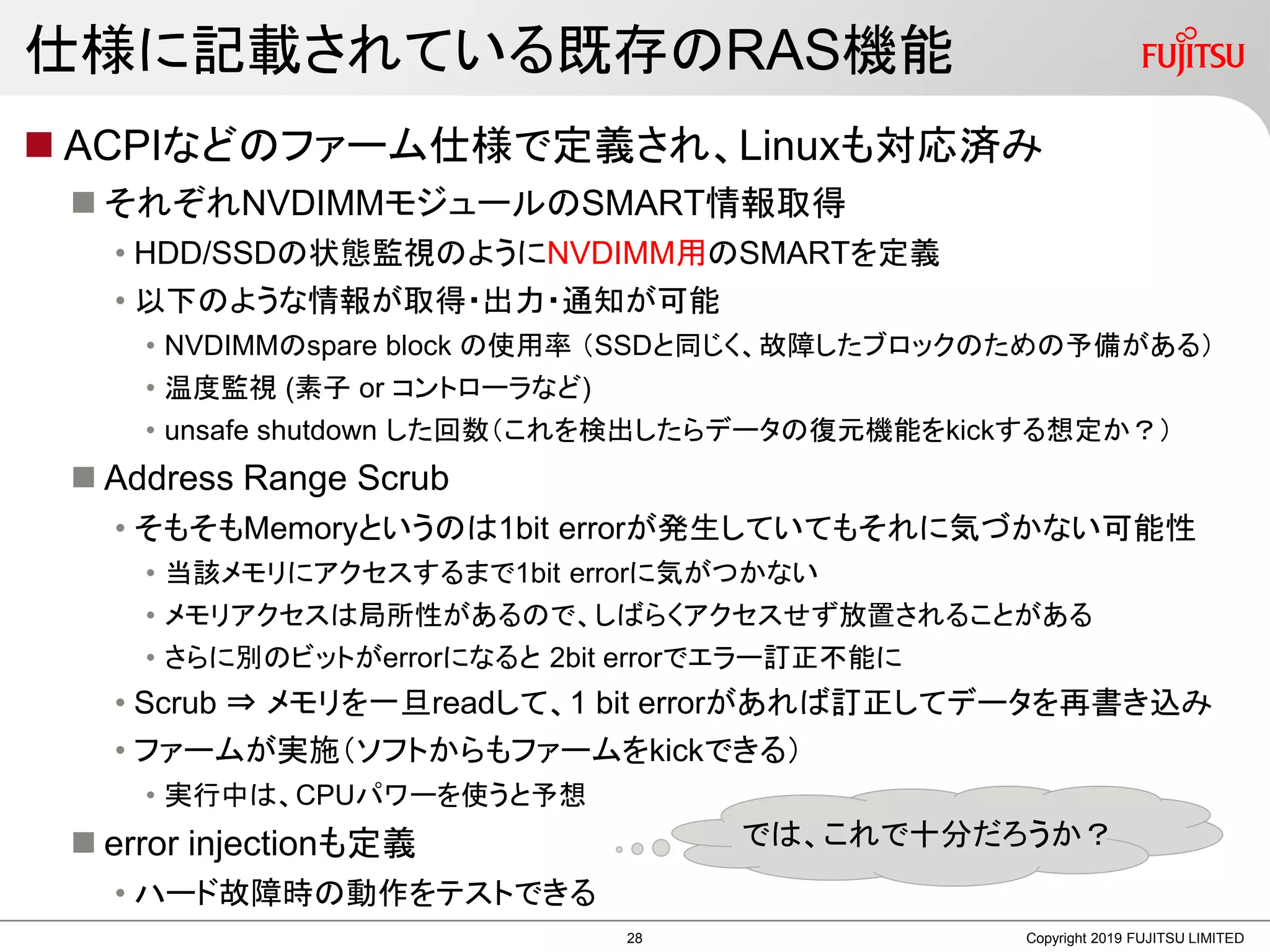 仕様に記載されている既存のRAS機能
 ACPIなどのファーム仕様で定義され、Linuxも対応済み
 それぞれNVDIMMモジュールのSMART情報取得
• HDD/SSDの状態監視のようにNVDIMM用のSMARTを定義
• 以下のような情報が取得・出力・通知が可能
• NVDIMMのspare block の使用率 （SSDと同じく、故障したブロックのための予備がある）
• 温度監視 (素子 or コントローラなど)
• unsafe shutdown した回数（これを検出したらデータの復元機能をkickする想定か？）
 Address Range Scrub
• そもそもMemoryというのは1bit errorが発生していてもそれに気づかない可能性
• 当該メモリにアクセスするまで1bit errorに気がつかない
• メモリアクセスは局所性があるので、しばらくアクセスせず放置されることがある
• さらに別のビットがerrorになると 2bit errorでエラー訂正不能に
• Scrub ⇒ メモリを一旦readして、1 bit errorがあれば訂正してデータを再書き込み
• ファームが実施（ソフトからもファームをkickできる）
• 実行中は、CPUパワーを使うと予想
 error injectionも定義
• ハード故障時の動作をテストできる
Copyright 2019 FUJITSU LIMITED
では、これで十分だろうか？
28
 