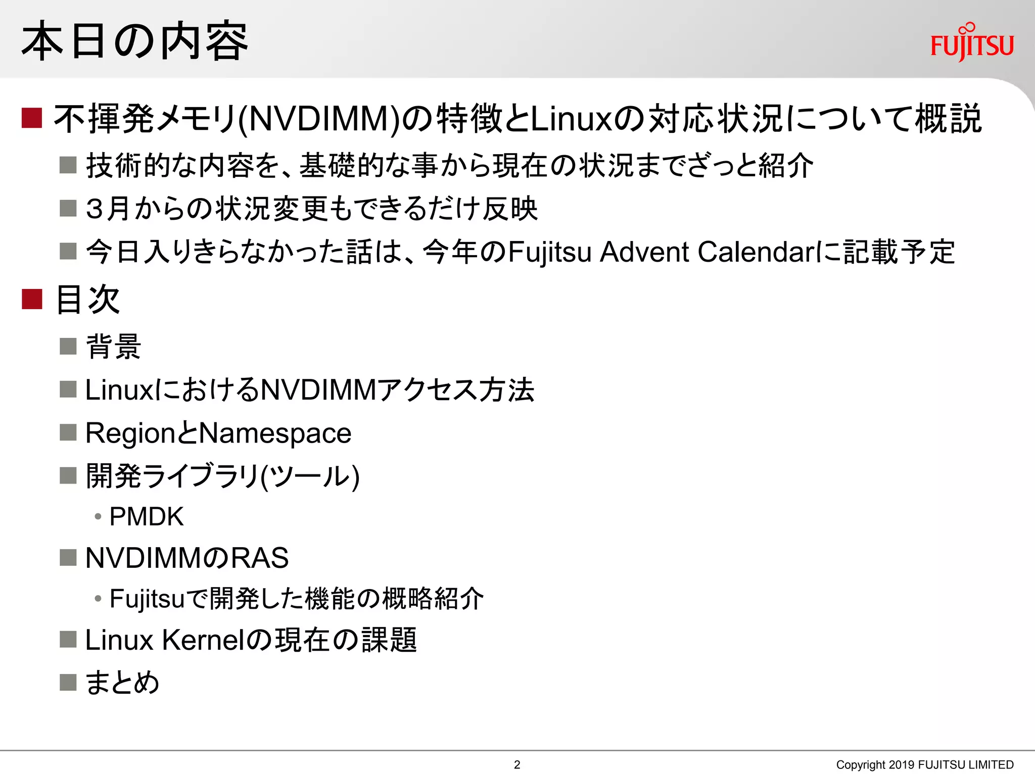本日の内容
 不揮発メモリ(NVDIMM)の特徴とLinuxの対応状況について概説
 技術的な内容を、基礎的な事から現在の状況までざっと紹介
 ３月からの状況変更もできるだけ反映
 今日入りきらなかった話は、今年のFujitsu Advent Calendarに記載予定
 目次
 背景
 LinuxにおけるNVDIMMアクセス方法
 RegionとNamespace
 開発ライブラリ(ツール)
• PMDK
 NVDIMMのRAS
• Fujitsuで開発した機能の概略紹介
 Linux Kernelの現在の課題
 まとめ
Copyright 2019 FUJITSU LIMITED2
 