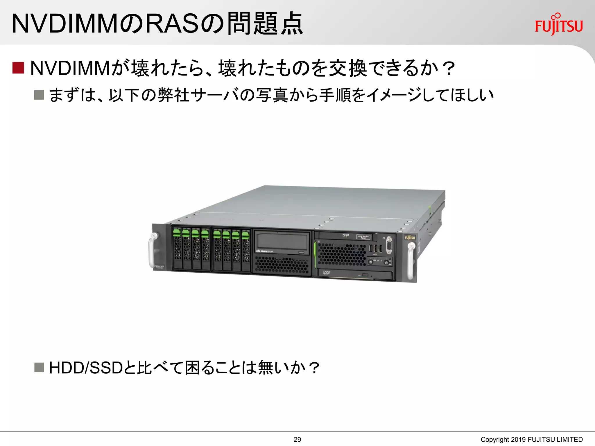 NVDIMMのRASの問題点
 NVDIMMが壊れたら、壊れたものを交換できるか？
 まずは、以下の弊社サーバの写真から手順をイメージしてほしい
 HDD/SSDと比べて困ることは無いか？
Copyright 2019 FUJITSU LIMITED29
 