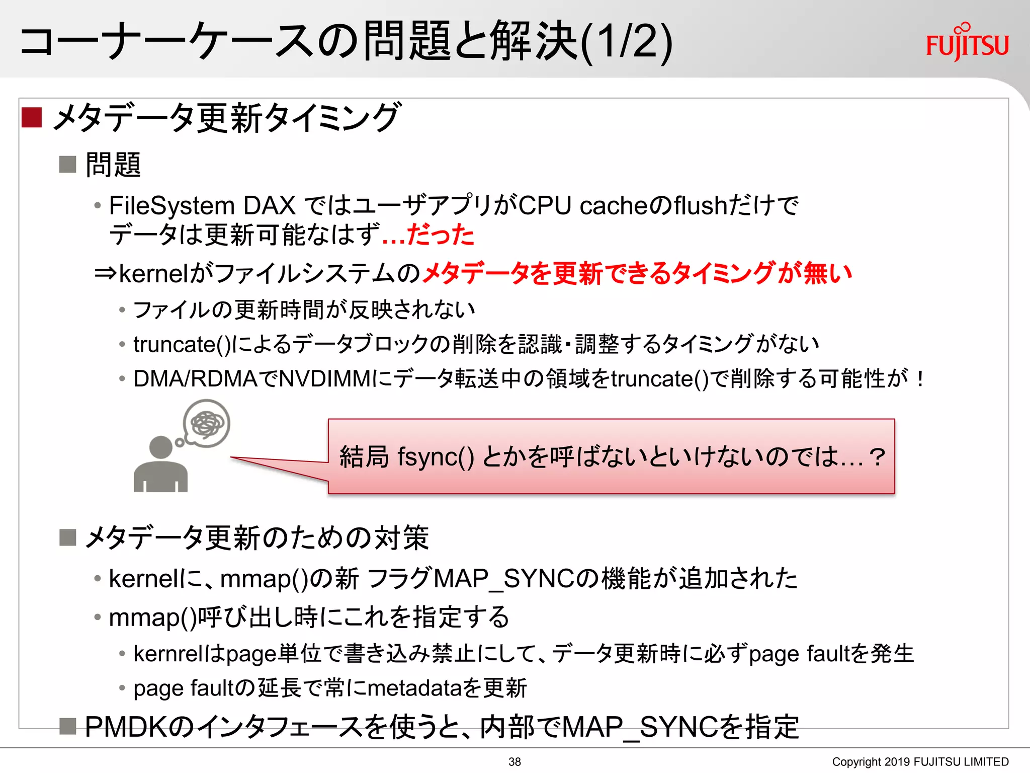 コーナーケースの問題と解決(1/2)
 メタデータ更新タイミング
 問題
• FileSystem DAX ではユーザアプリがCPU cacheのflushだけで
データは更新可能なはず…だった
⇒kernelがファイルシステムのメタデータを更新できるタイミングが無い
• ファイルの更新時間が反映されない
• truncate()によるデータブロックの削除を認識・調整するタイミングがない
• DMA/RDMAでNVDIMMにデータ転送中の領域をtruncate()で削除する可能性が！
 メタデータ更新のための対策
• kernelに、mmap()の新 フラグMAP_SYNCの機能が追加された
• mmap()呼び出し時にこれを指定する
• kernrelはpage単位で書き込み禁止にして、データ更新時に必ずpage faultを発生
• page faultの延長で常にmetadataを更新
 PMDKのインタフェースを使うと、内部でMAP_SYNCを指定
Copyright 2019 FUJITSU LIMITED
結局 fsync() とかを呼ばないといけないのでは…？
38
 