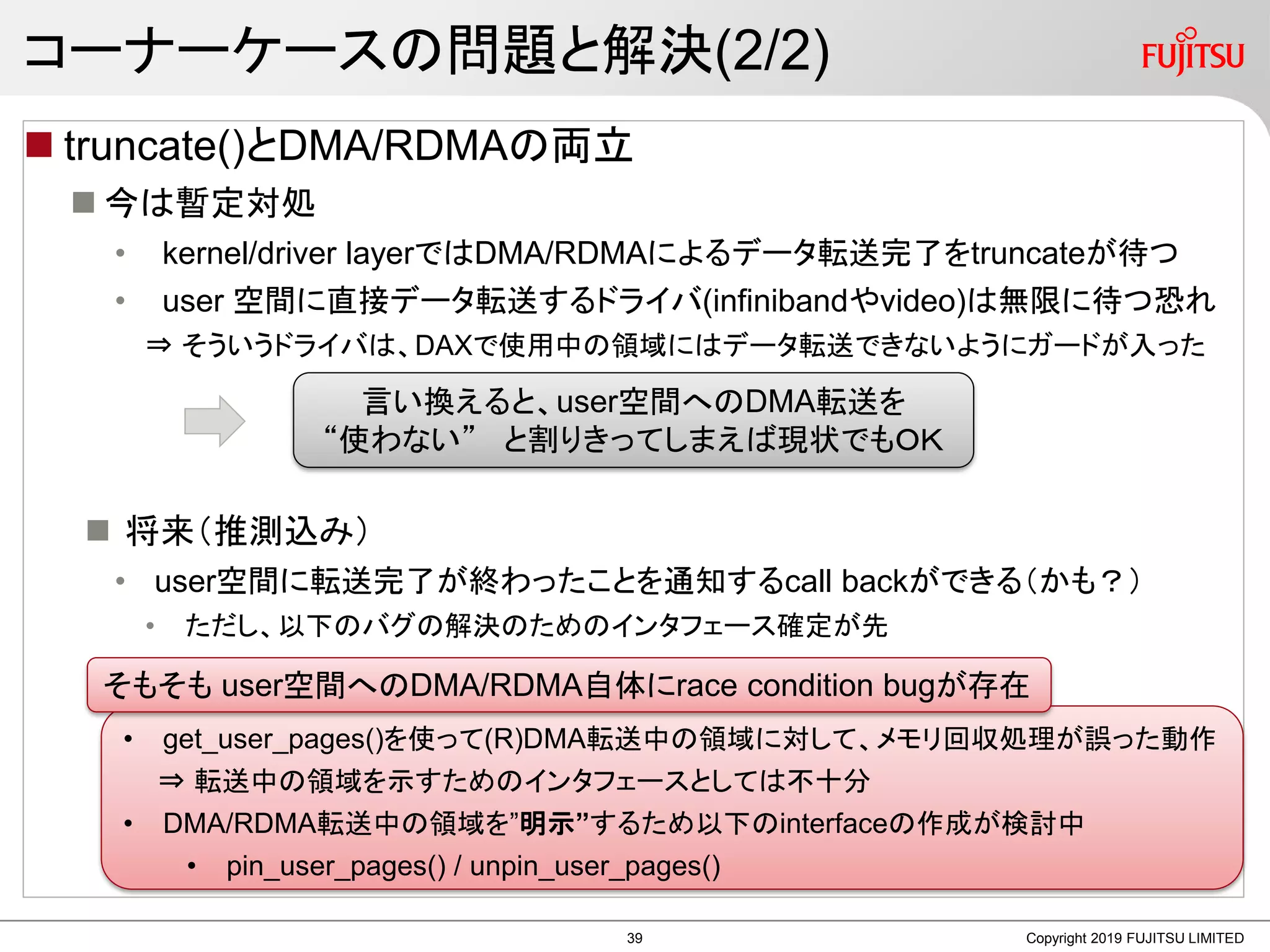 コーナーケースの問題と解決(2/2)
 truncate()とDMA/RDMAの両立
 今は暫定対処
• kernel/driver layerではDMA/RDMAによるデータ転送完了をtruncateが待つ
• user 空間に直接データ転送するドライバ(infinibandやvideo)は無限に待つ恐れ
⇒ そういうドライバは、DAXで使用中の領域にはデータ転送できないようにガードが入った
 将来（推測込み）
• user空間に転送完了が終わったことを通知するcall backができる（かも？）
• ただし、以下のバグの解決のためのインタフェース確定が先
Copyright 2019 FUJITSU LIMITED
言い換えると、user空間へのDMA転送を
“使わない” と割りきってしまえば現状でもＯＫ
• get_user_pages()を使って(R)DMA転送中の領域に対して、メモリ回収処理が誤った動作
⇒ 転送中の領域を示すためのインタフェースとしては不十分
• DMA/RDMA転送中の領域を”明示”するため以下のinterfaceの作成が検討中
• pin_user_pages() / unpin_user_pages()
そもそも user空間へのDMA/RDMA自体にrace condition bugが存在
39
 
