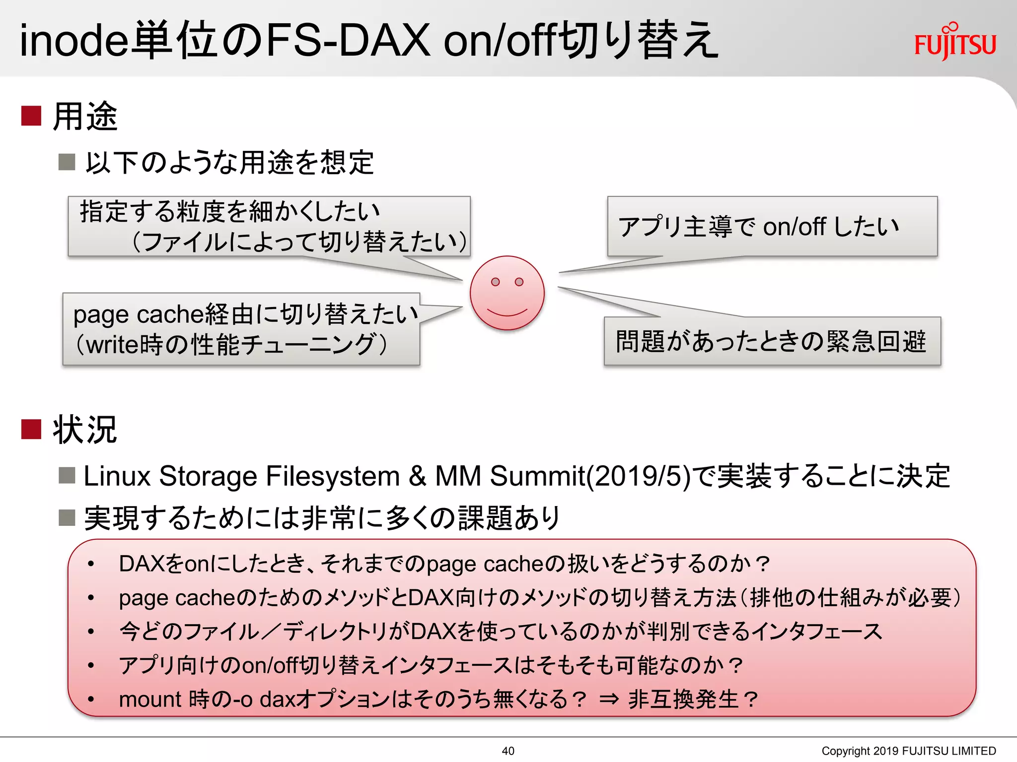 inode単位のFS-DAX on/off切り替え
 用途
 以下のような用途を想定
 状況
 Linux Storage Filesystem & MM Summit(2019/5)で実装することに決定
 実現するためには非常に多くの課題あり
Copyright 2019 FUJITSU LIMITED
• DAXをonにしたとき、それまでのpage cacheの扱いをどうするのか？
• page cacheのためのメソッドとDAX向けのメソッドの切り替え方法（排他の仕組みが必要）
• 今どのファイル／ディレクトリがDAXを使っているのかが判別できるインタフェース
• アプリ向けのon/off切り替えインタフェースはそもそも可能なのか？
• mount 時の-o daxオプションはそのうち無くなる？ ⇒ 非互換発生？
指定する粒度を細かくしたい
（ファイルによって切り替えたい）
アプリ主導で on/off したい
page cache経由に切り替えたい
（write時の性能チューニング） 問題があったときの緊急回避
40
 