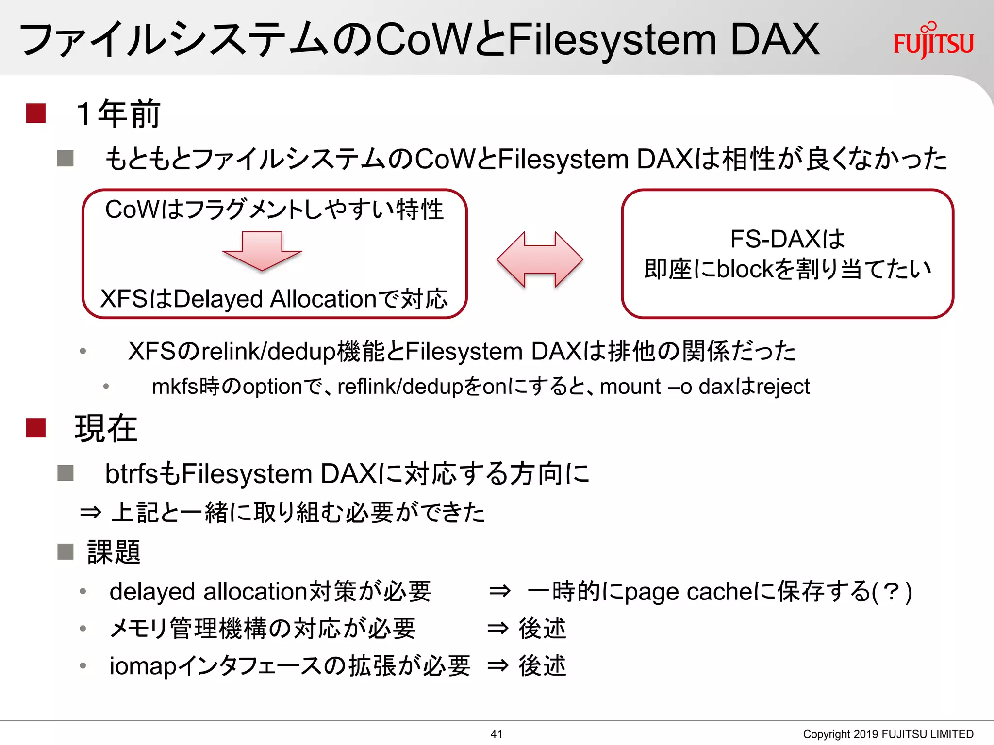 ファイルシステムのCoWとFilesystem DAX
 １年前
 もともとファイルシステムのCoWとFilesystem DAXは相性が良くなかった
• XFSのrelink/dedup機能とFilesystem DAXは排他の関係だった
• mkfs時のoptionで、reflink/dedupをonにすると、mount –o daxはreject
 現在
 btrfsもFilesystem DAXに対応する方向に
⇒ 上記と一緒に取り組む必要ができた
 課題
• delayed allocation対策が必要 ⇒ 一時的にpage cacheに保存する(？)
• メモリ管理機構の対応が必要 ⇒ 後述
• iomapインタフェースの拡張が必要 ⇒ 後述
Copyright 2019 FUJITSU LIMITED
CoWはフラグメントしやすい特性
XFSはDelayed Allocationで対応
FS-DAXは
即座にblockを割り当てたい
41
 
