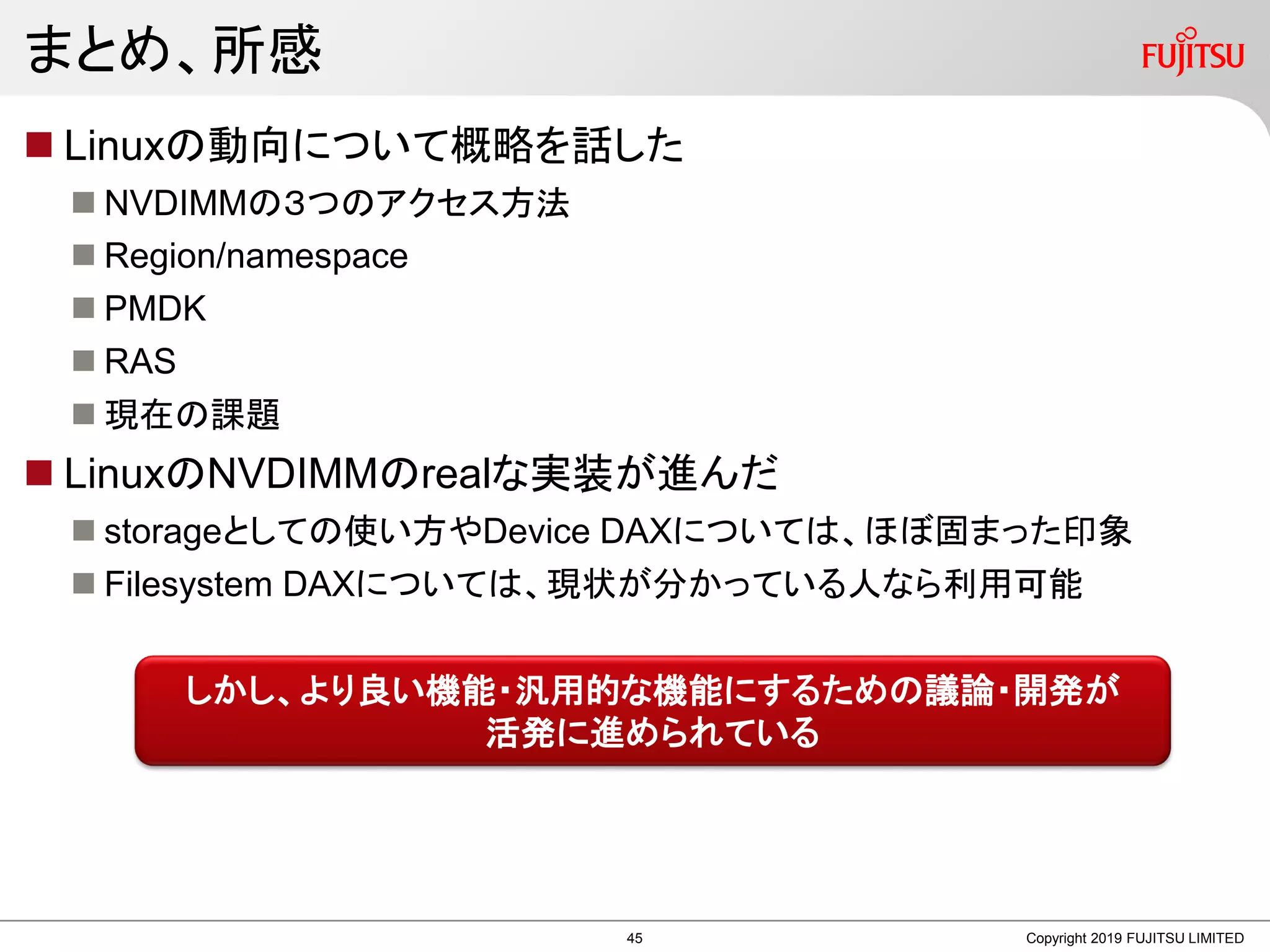 まとめ、所感
Copyright 2019 FUJITSU LIMITED
 Linuxの動向について概略を話した
 NVDIMMの３つのアクセス方法
 Region/namespace
 PMDK
 RAS
 現在の課題
 LinuxのNVDIMMのrealな実装が進んだ
 storageとしての使い方やDevice DAXについては、ほぼ固まった印象
 Filesystem DAXについては、現状が分かっている人なら利用可能
しかし、より良い機能・汎用的な機能にするための議論・開発が
活発に進められている
45
 