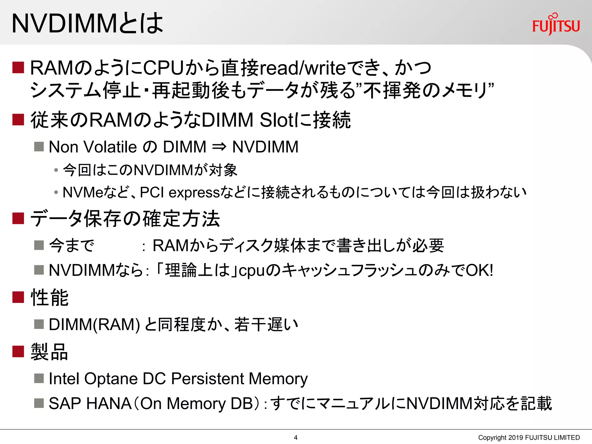NVDIMMとは
 RAMのようにCPUから直接read/writeでき、かつ
システム停止・再起動後もデータが残る”不揮発のメモリ”
 従来のRAMのようなDIMM Slotに接続
 Non Volatile の DIMM ⇒ NVDIMM
• 今回はこのNVDIMMが対象
• NVMeなど、PCI expressなどに接続されるものについては今回は扱わない
 データ保存の確定方法
 今まで ： RAMからディスク媒体まで書き出しが必要
 NVDIMMなら： 「理論上は」cpuのキャッシュフラッシュのみでOK!
 性能
 DIMM(RAM) と同程度か、若干遅い
 製品
 Intel Optane DC Persistent Memory
 SAP HANA（On Memory DB）：すでにマニュアルにNVDIMM対応を記載
Copyright 2019 FUJITSU LIMITED4
 