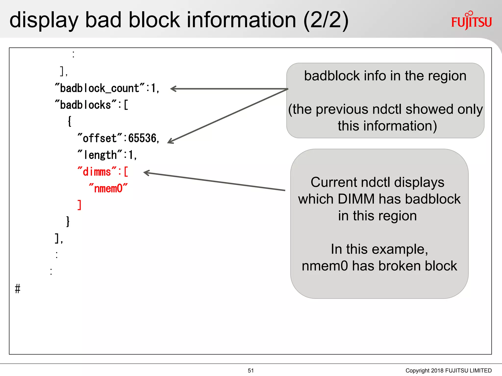 display bad block information (2/2)
:
],
"badblock_count":1,
"badblocks":[
{
"offset":65536,
"length":1,
"dimms":[
"nmem0"
]
}
],
:
:
#
Copyright 2018 FUJITSU LIMITED
Current ndctl displays
which DIMM has badblock
in this region
In this example,
nmem0 has broken block
badblock info in the region
(the previous ndctl showed only
this information)
51
 