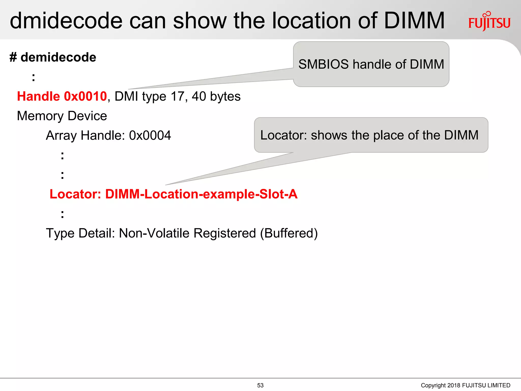 dmidecode can show the location of DIMM
# demidecode
:
Handle 0x0010, DMI type 17, 40 bytes
Memory Device
Array Handle: 0x0004
:
:
Locator: DIMM-Location-example-Slot-A
:
Type Detail: Non-Volatile Registered (Buffered)
Copyright 2018 FUJITSU LIMITED
SMBIOS handle of DIMM
Locator: shows the place of the DIMM
53
 