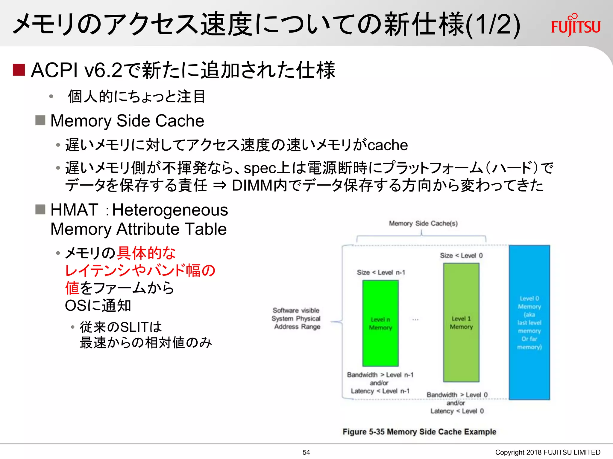 メモリのアクセス速度についての新仕様(1/2)
 ACPI v6.2で新たに追加された仕様
• 個人的にちょっと注目
 Memory Side Cache
• 遅いメモリに対してアクセス速度の速いメモリがcache
• 遅いメモリ側が不揮発なら、spec上は電源断時にプラットフォーム（ハード）で
データを保存する責任 ⇒ DIMM内でデータ保存する方向から変わってきた
 HMAT ：Heterogeneous
Memory Attribute Table
• メモリの具体的な
レイテンシやバンド幅の
値をファームから
OSに通知
• 従来のSLITは
最速からの相対値のみ
Copyright 2018 FUJITSU LIMITED54
 