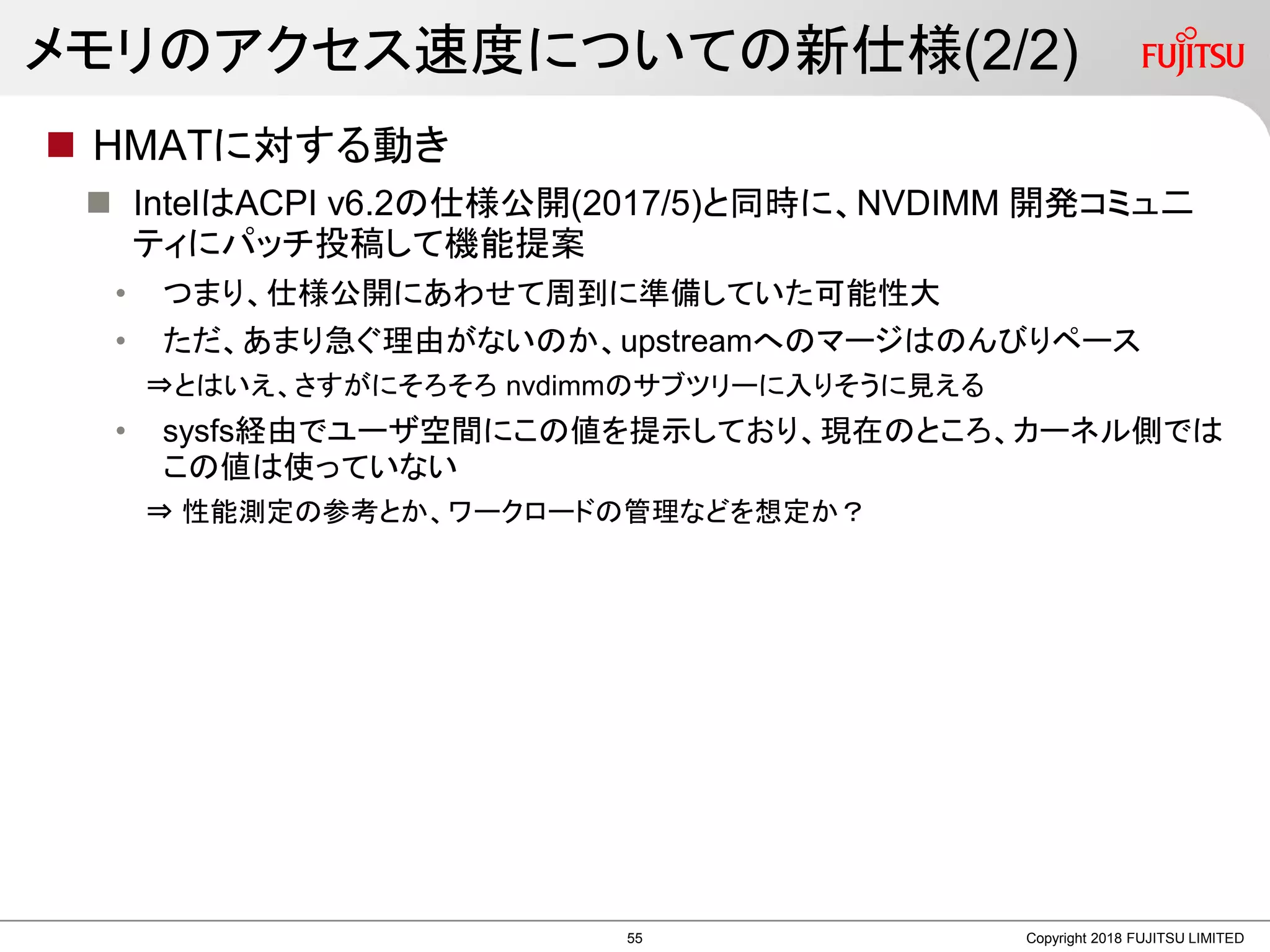 メモリのアクセス速度についての新仕様(2/2)
 HMATに対する動き
 IntelはACPI v6.2の仕様公開(2017/5)と同時に、NVDIMM 開発コミュ二
ティにパッチ投稿して機能提案
• つまり、仕様公開にあわせて周到に準備していた可能性大
• ただ、あまり急ぐ理由がないのか、upstreamへのマージはのんびりペース
⇒とはいえ、さすがにそろそろ nvdimmのサブツリーに入りそうに見える
• sysfs経由でユーザ空間にこの値を提示しており、現在のところ、カーネル側では
この値は使っていない
⇒ 性能測定の参考とか、ワークロードの管理などを想定か？
Copyright 2018 FUJITSU LIMITED55
 