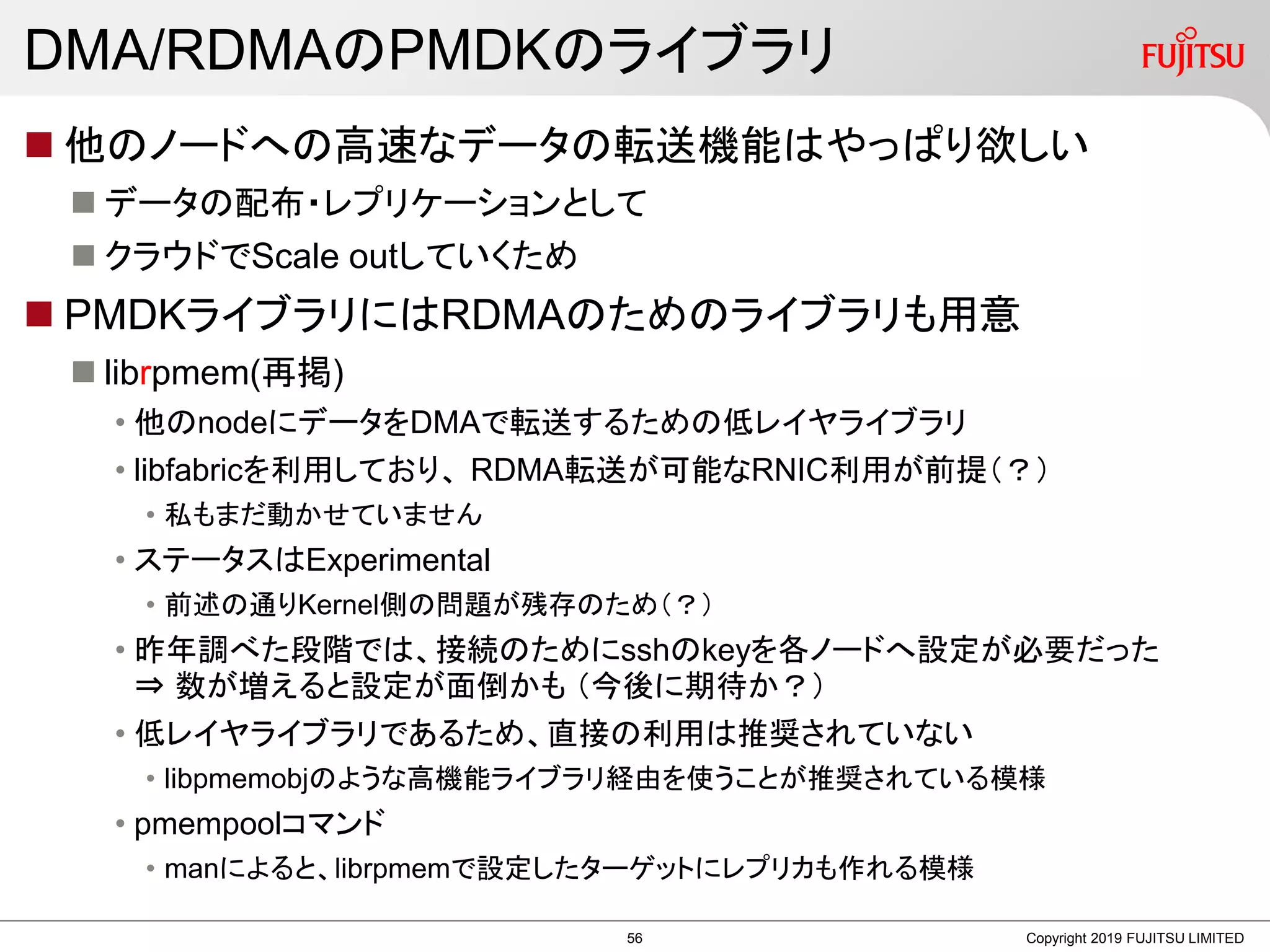 DMA/RDMAのPMDKのライブラリ
 他のノードへの高速なデータの転送機能はやっぱり欲しい
 データの配布・レプリケーションとして
 クラウドでScale outしていくため
 PMDKライブラリにはRDMAのためのライブラリも用意
 librpmem(再掲)
• 他のnodeにデータをDMAで転送するための低レイヤライブラリ
• libfabricを利用しており、 RDMA転送が可能なRNIC利用が前提（？）
• 私もまだ動かせていません
• ステータスはExperimental
• 前述の通りKernel側の問題が残存のため（？）
• 昨年調べた段階では、接続のためにsshのkeyを各ノードへ設定が必要だった
⇒ 数が増えると設定が面倒かも （今後に期待か？）
• 低レイヤライブラリであるため、直接の利用は推奨されていない
• libpmemobjのような高機能ライブラリ経由を使うことが推奨されている模様
• pmempoolコマンド
• manによると、librpmemで設定したターゲットにレプリカも作れる模様
Copyright 2019 FUJITSU LIMITED56
 