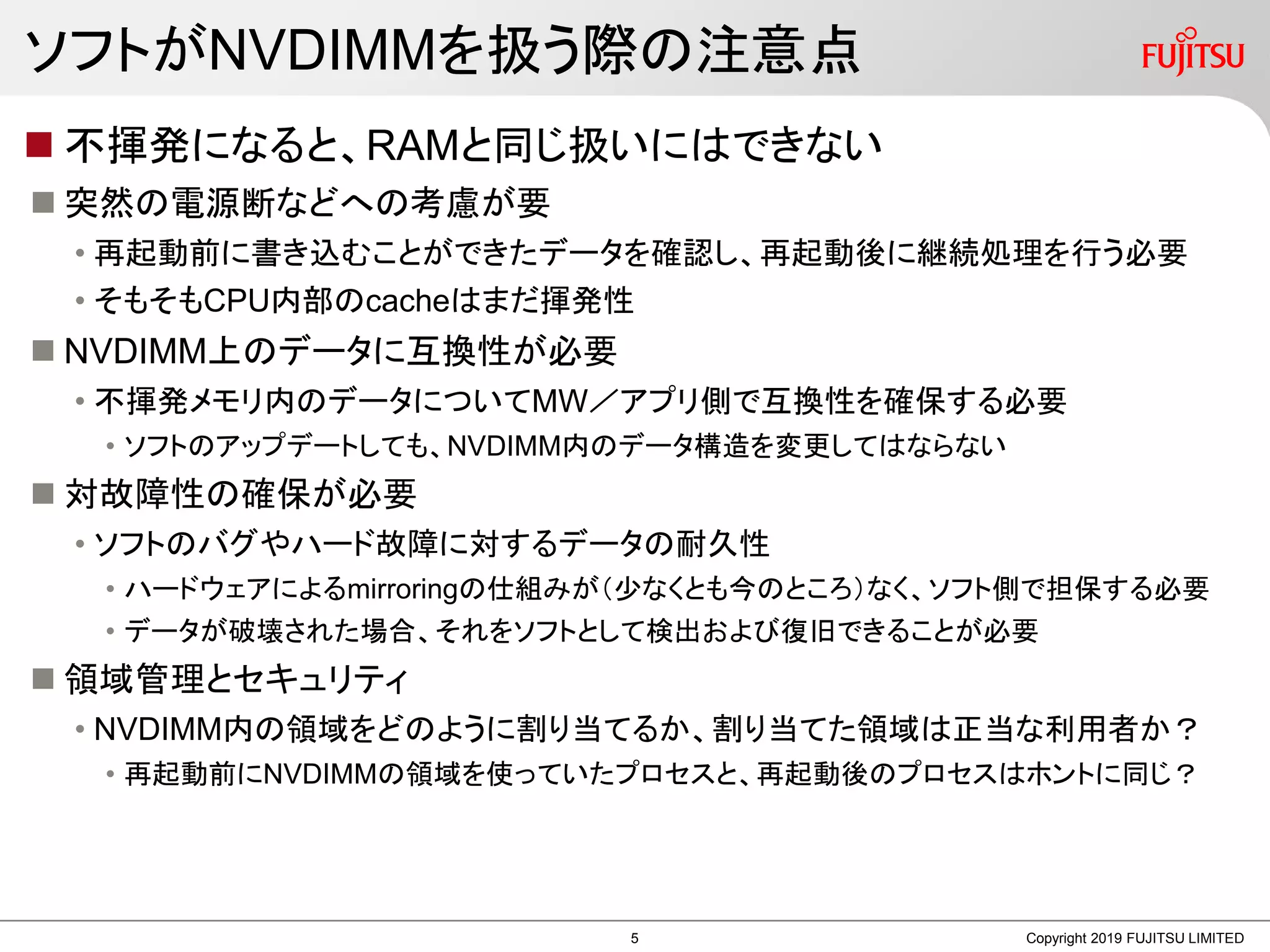 ソフトがNVDIMMを扱う際の注意点
 不揮発になると、RAMと同じ扱いにはできない
 突然の電源断などへの考慮が要
• 再起動前に書き込むことができたデータを確認し、再起動後に継続処理を行う必要
• そもそもCPU内部のcacheはまだ揮発性
 NVDIMM上のデータに互換性が必要
• 不揮発メモリ内のデータについてMW／アプリ側で互換性を確保する必要
• ソフトのアップデートしても、NVDIMM内のデータ構造を変更してはならない
 対故障性の確保が必要
• ソフトのバグやハード故障に対するデータの耐久性
• ハードウェアによるmirroringの仕組みが（少なくとも今のところ）なく、ソフト側で担保する必要
• データが破壊された場合、それをソフトとして検出および復旧できることが必要
 領域管理とセキュリティ
• NVDIMM内の領域をどのように割り当てるか、割り当てた領域は正当な利用者か？
• 再起動前にNVDIMMの領域を使っていたプロセスと、再起動後のプロセスはホントに同じ？
Copyright 2019 FUJITSU LIMITED5
 