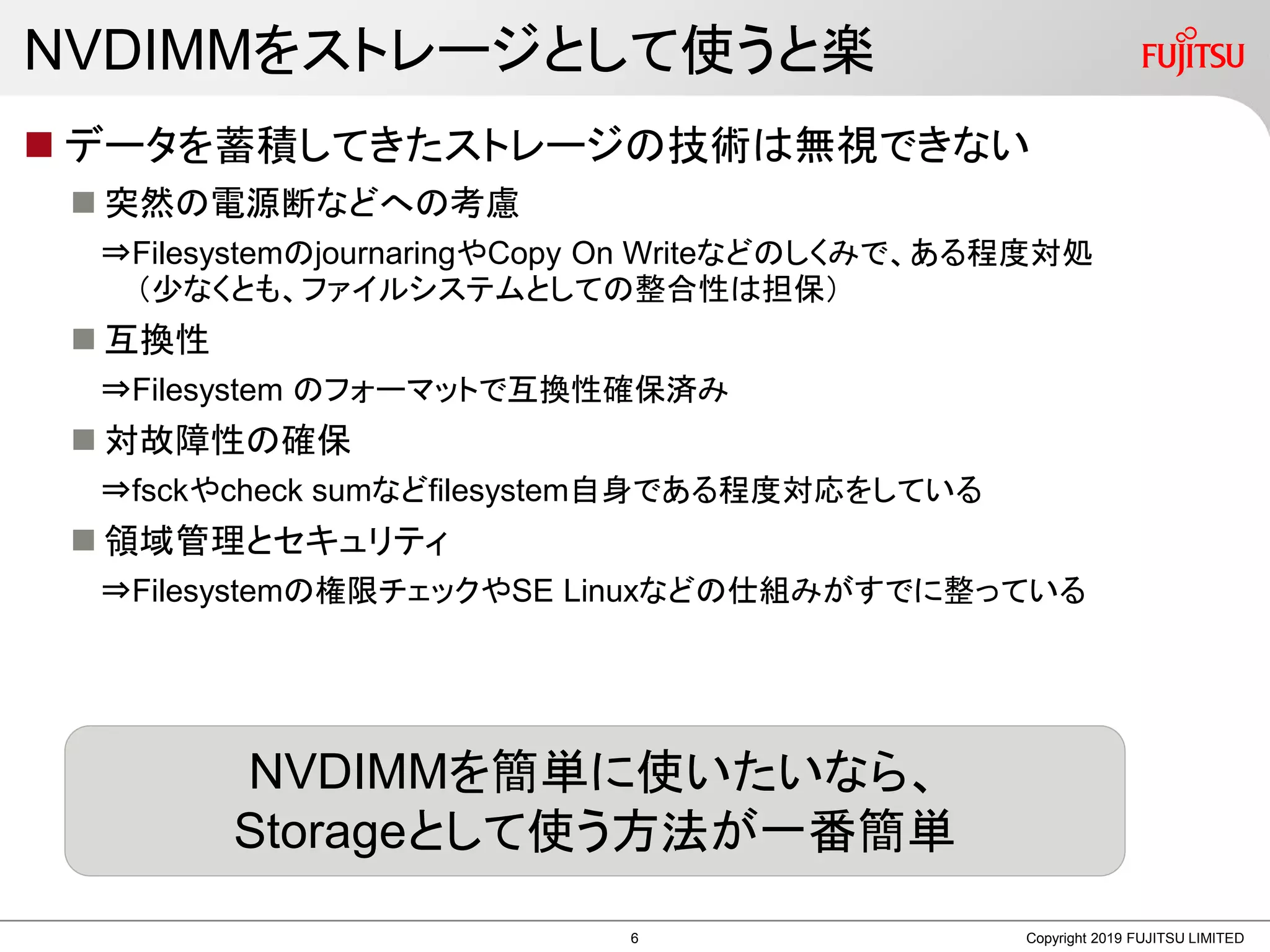 NVDIMMをストレージとして使うと楽
 データを蓄積してきたストレージの技術は無視できない
 突然の電源断などへの考慮
⇒FilesystemのjournaringやCopy On Writeなどのしくみで、ある程度対処
（少なくとも、ファイルシステムとしての整合性は担保）
 互換性
⇒Filesystem のフォーマットで互換性確保済み
 対故障性の確保
⇒fsckやcheck sumなどfilesystem自身である程度対応をしている
 領域管理とセキュリティ
⇒Filesystemの権限チェックやSE Linuxなどの仕組みがすでに整っている
Copyright 2019 FUJITSU LIMITED
NVDIMMを簡単に使いたいなら、
Storageとして使う方法が一番簡単
6
 